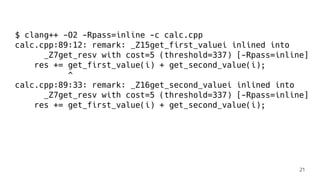 $ clang++ -O2 -Rpass=inline -c calc.cpp
calc.cpp:89:12: remark: _Z15get_first_valuei inlined into
_Z7get_resv with cost=5 (threshold=337) [-Rpass=inline]
res += get_first_value(i) + get_second_value(i);
^
calc.cpp:89:33: remark: _Z16get_second_valuei inlined into
_Z7get_resv with cost=5 (threshold=337) [-Rpass=inline]
res += get_first_value(i) + get_second_value(i);
21
 