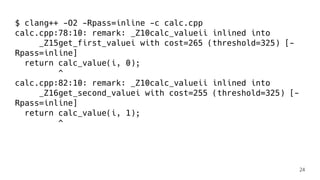 $ clang++ -O2 -Rpass=inline -c calc.cpp
calc.cpp:78:10: remark: _Z10calc_valueii inlined into
_Z15get_first_valuei with cost=265 (threshold=325) [-
Rpass=inline]
return calc_value(i, 0);
^
calc.cpp:82:10: remark: _Z10calc_valueii inlined into
_Z16get_second_valuei with cost=255 (threshold=325) [-
Rpass=inline]
return calc_value(i, 1);
^
24
 