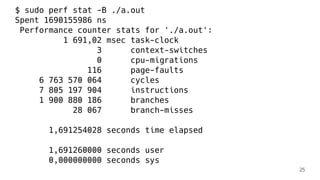 $ sudo perf stat -B ./a.out
Spent 1690155986 ns
Performance counter stats for './a.out':
1 691,02 msec task-clock
3 context-switches
0 cpu-migrations
116 page-faults
6 763 570 064 cycles
7 805 197 904 instructions
1 900 880 186 branches
28 067 branch-misses
1,691254028 seconds time elapsed
1,691260000 seconds user
0,000000000 seconds sys
25
 
