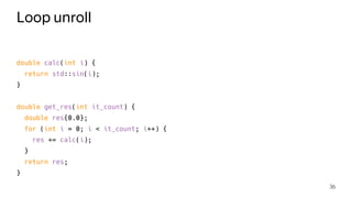 Loop unroll
double calc(int i) {
return std::sin(i);
}
double get_res(int it_count) {
double res{0.0};
for (int i = 0; i < it_count; i++) {
res += calc(i);
}
return res;
}
36
 