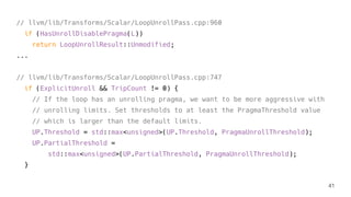 // llvm/lib/Transforms/Scalar/LoopUnrollPass.cpp:960
if (HasUnrollDisablePragma(L))
return LoopUnrollResult::Unmodified;
...
// llvm/lib/Transforms/Scalar/LoopUnrollPass.cpp:747
if (ExplicitUnroll && TripCount != 0) {
// If the loop has an unrolling pragma, we want to be more aggressive with
// unrolling limits. Set thresholds to at least the PragmaThreshold value
// which is larger than the default limits.
UP.Threshold = std::max<unsigned>(UP.Threshold, PragmaUnrollThreshold);
UP.PartialThreshold =
std::max<unsigned>(UP.PartialThreshold, PragmaUnrollThreshold);
}
41
 