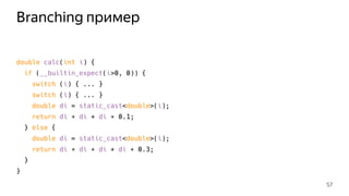 Branching пример
double calc(int i) {
if (__builtin_expect(i>0, 0)) {
switch (i) { ... }
switch (i) { ... }
double di = static_cast<double>(i);
return di ∗ di + di ∗ 0.1;
} else {
double di = static_cast<double>(i);
return di ∗ di ∗ di + di ∗ 0.3;
}
}
57
 