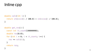 Inline cpp
double calc(int i) {
return std::sin(i / 100.0) + std::cos(i / 100.0);
}
double get_res() {
const int it_count{100000000};
double res{0.0};
for (int i = 0; i < it_count; i++) {
res += calc(i);
}
return res;
}
6
 