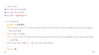 // main.cpp
#include <iostream>
#include <chrono>
#include "source2.h"
int main() {
double res{0.0};
const auto start = std::chrono::high_resolution_clock::now().time_since_epoch
().count();
res = get_res();
const auto end = std::chrono::high_resolution_clock::now().time_since_epoch().
count();
std::cout << "res = " << res << std::endl;
...
return 0;
} 64
 