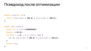 Псевдокод после оптимизации
double calc(int i) {
return std::sin(i / 100.0) + std::cos(i / 100.0);
}
double get_res() {
const int it_count{100000000};
double res{0.0};
for (int i = 0; i < it_count; i++) {
res += std::sin(i / 100.0) + std::cos(i / 100.0);
}
return res;
}
7
 
