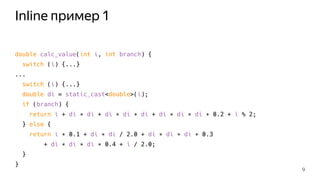 Inline пример 1
double calc_value(int i, int branch) {
switch (i) {...}
...
switch (i) {...}
double di = static_cast<double>(i);
if (branch) {
return i + di ∗ di + di ∗ di ∗ di + di ∗ di ∗ di ∗ 0.2 + i % 2;
} else {
return i ∗ 0.1 + di ∗ di / 2.0 + di ∗ di ∗ di ∗ 0.3
+ di ∗ di ∗ di ∗ 0.4 + i / 2.0;
}
}
9
 