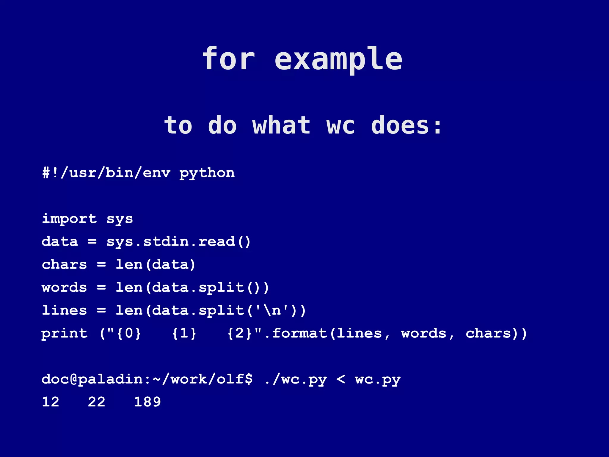 for example

             to do what wc does:
#!/usr/bin/env python

import sys
data = sys.stdin.read()
chars = len(data)
words = len(data.split())
lines = len(data.split('n'))
print ("{0}   {1}   {2}".format(lines, words, chars))

doc@paladin:~/work/olf$ ./wc.py < wc.py
12   22   189
 