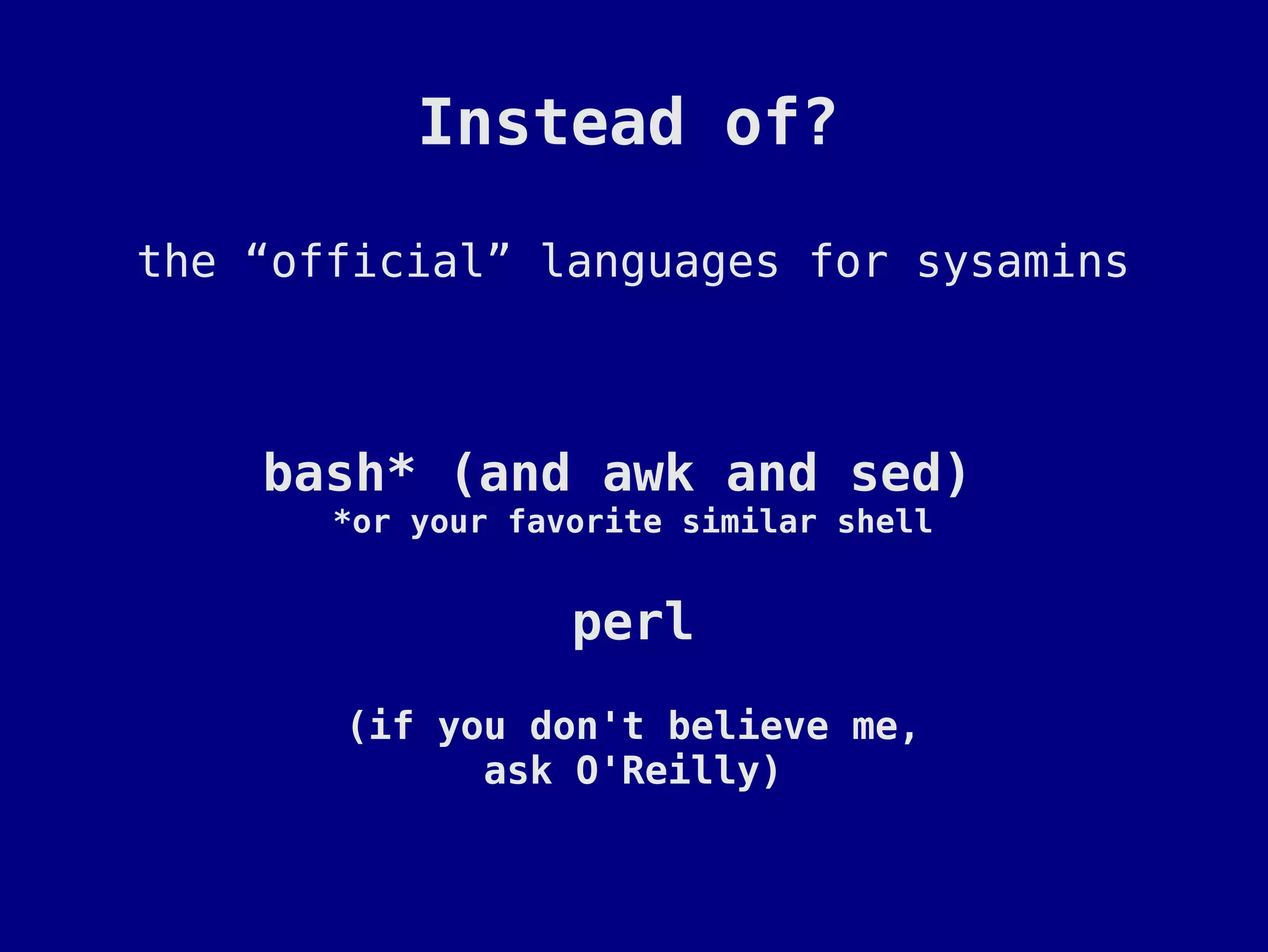 Instead of?

the “official” languages for sysamins



    bash* (and awk and sed)
       *or your favorite similar shell


                   perl
       (if you don't believe me,
             ask O'Reilly)
 