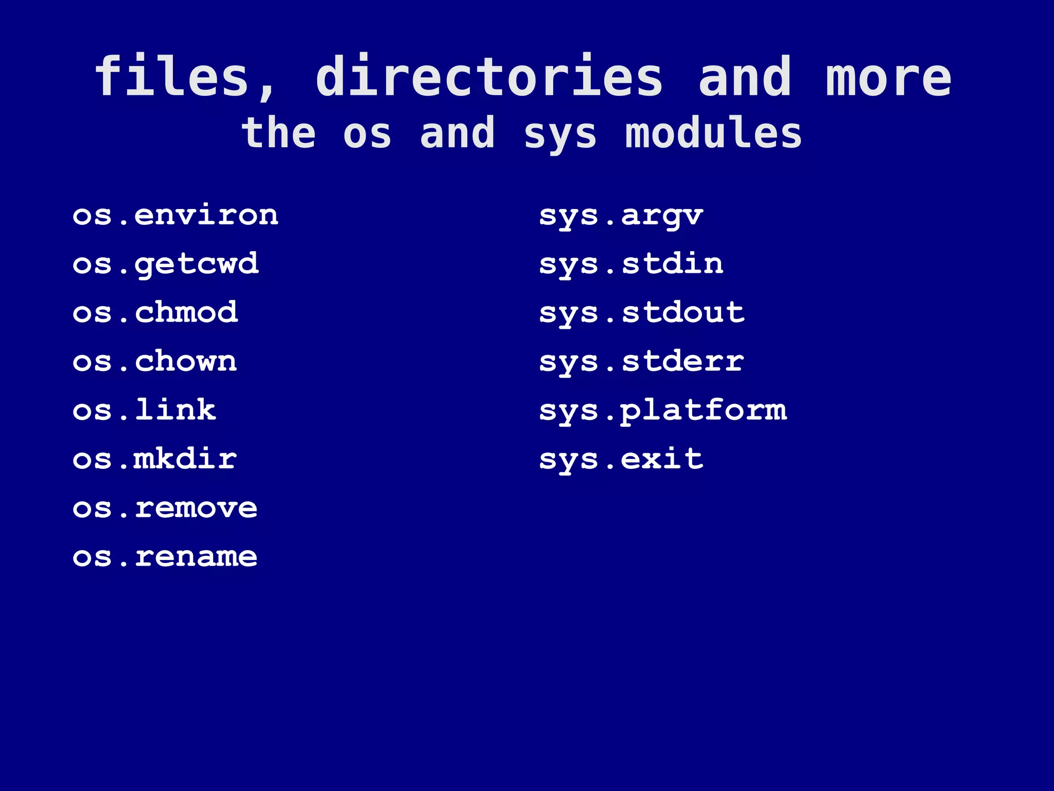 files, directories and more
        the os and sys modules
os.environ         sys.argv
os.getcwd          sys.stdin
os.chmod           sys.stdout
os.chown           sys.stderr
os.link            sys.platform
os.mkdir           sys.exit
os.remove
os.rename
 