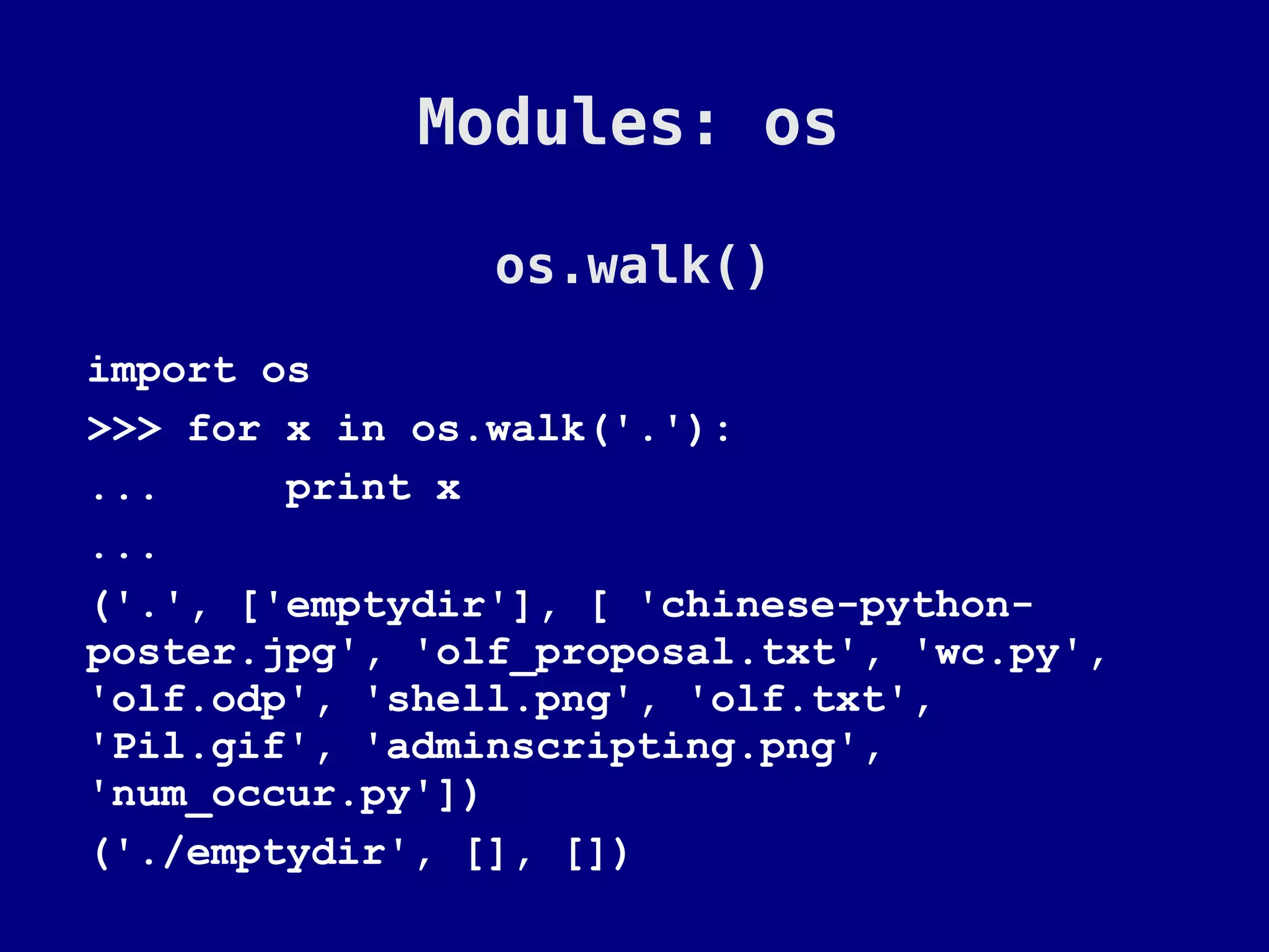 Modules: os

                os.walk()
import os
>>> for x in os.walk('.'):
...     print x
...
('.', ['emptydir'], [ 'chinese-python-
poster.jpg', 'olf_proposal.txt', 'wc.py',
'olf.odp', 'shell.png', 'olf.txt',
'Pil.gif', 'adminscripting.png',
'num_occur.py'])
('./emptydir', [], [])
 