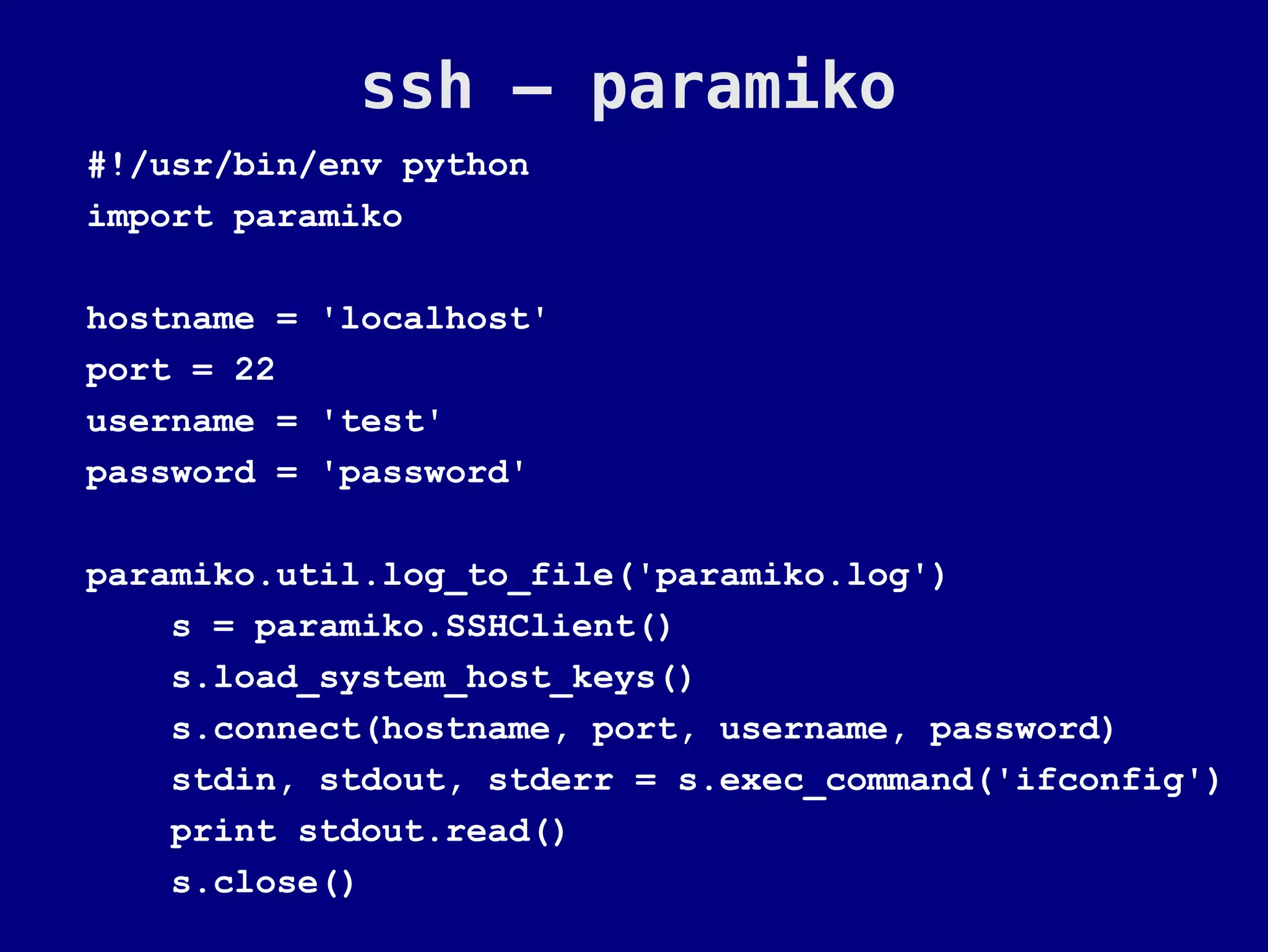 ssh – paramiko
#!/usr/bin/env python
import paramiko

hostname = 'localhost'
port = 22
username = 'test'
password = 'password'

paramiko.util.log_to_file('paramiko.log')
    s = paramiko.SSHClient()
    s.load_system_host_keys()
    s.connect(hostname, port, username, password)
    stdin, stdout, stderr = s.exec_command('ifconfig')
    print stdout.read()
    s.close()
 
