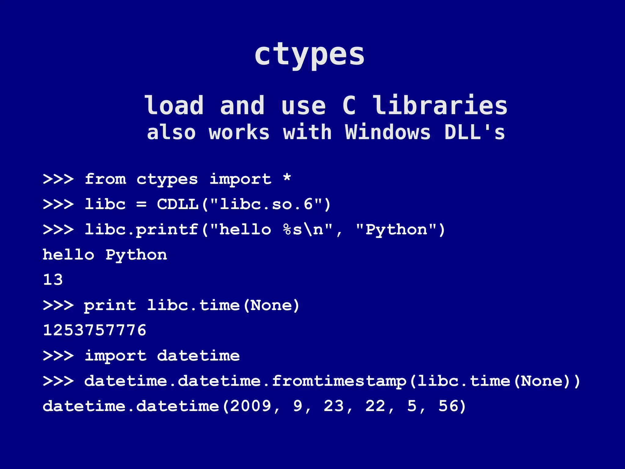 ctypes
         load and use C libraries
          also works with Windows DLL's

>>> from ctypes import *
>>> libc = CDLL("libc.so.6")
>>> libc.printf("hello %sn", "Python")
hello Python
13
>>> print libc.time(None)
1253757776
>>> import datetime
>>> datetime.datetime.fromtimestamp(libc.time(None))
datetime.datetime(2009, 9, 23, 22, 5, 56)
 