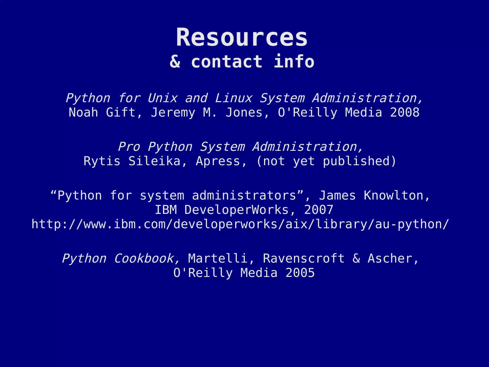 Resources
                  & contact info

    Python for Unix and Linux System Administration,
     Noah Gift, Jeremy M. Jones, O'Reilly Media 2008

          Pro Python System Administration,
      Rytis Sileika, Apress, (not yet published)

   “Python for system administrators”, James Knowlton,
                 IBM DeveloperWorks, 2007
http://www.ibm.com/developerworks/aix/library/au-python/

   Python Cookbook, Martelli, Ravenscroft & Ascher,
                  O'Reilly Media 2005
 