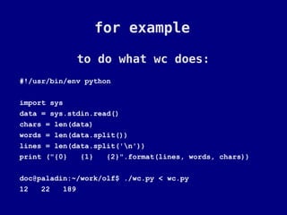 for example

             to do what wc does:
#!/usr/bin/env python

import sys
data = sys.stdin.read()
chars = len(data)
words = len(data.split())
lines = len(data.split('n'))
print ("{0}   {1}   {2}".format(lines, words, chars))

doc@paladin:~/work/olf$ ./wc.py < wc.py
12   22   189
 