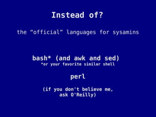 Instead of?

the “official” languages for sysamins



    bash* (and awk and sed)
       *or your favorite similar shell


                   perl
       (if you don't believe me,
             ask O'Reilly)
 