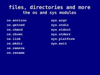 files, directories and more
        the os and sys modules
os.environ         sys.argv
os.getcwd          sys.stdin
os.chmod           sys.stdout
os.chown           sys.stderr
os.link            sys.platform
os.mkdir           sys.exit
os.remove
os.rename
 