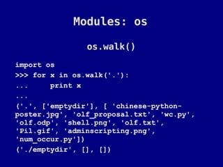 Modules: os

                os.walk()
import os
>>> for x in os.walk('.'):
...     print x
...
('.', ['emptydir'], [ 'chinese-python-
poster.jpg', 'olf_proposal.txt', 'wc.py',
'olf.odp', 'shell.png', 'olf.txt',
'Pil.gif', 'adminscripting.png',
'num_occur.py'])
('./emptydir', [], [])
 