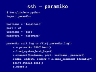 ssh – paramiko
#!/usr/bin/env python
import paramiko

hostname = 'localhost'
port = 22
username = 'test'
password = 'password'

paramiko.util.log_to_file('paramiko.log')
    s = paramiko.SSHClient()
    s.load_system_host_keys()
    s.connect(hostname, port, username, password)
    stdin, stdout, stderr = s.exec_command('ifconfig')
    print stdout.read()
    s.close()
 
