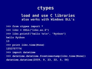 ctypes
         load and use C libraries
          also works with Windows DLL's

>>> from ctypes import *
>>> libc = CDLL("libc.so.6")
>>> libc.printf("hello %sn", "Python")
hello Python
13
>>> print libc.time(None)
1253757776
>>> import datetime
>>> datetime.datetime.fromtimestamp(libc.time(None))
datetime.datetime(2009, 9, 23, 22, 5, 56)
 