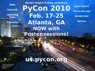World's largest Python conference
             Talks

                         PyCon 2010
                                                             Open Space
         Tutorials
                                                             Hands-On Lab
        Lightning
          Talks           Feb. 17-25                          Exhibit Hall

        Keynotes
                          Atlanta, GA                           Sprints


                            NOW with
                         Poster sessions!




                         us.pycon.org
Photo: james.rintamaki
License: Attribution-
Share Alike 2.0
Generic
 
