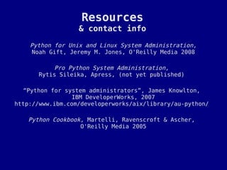 Resources
                  & contact info

    Python for Unix and Linux System Administration,
     Noah Gift, Jeremy M. Jones, O'Reilly Media 2008

          Pro Python System Administration,
      Rytis Sileika, Apress, (not yet published)

   “Python for system administrators”, James Knowlton,
                 IBM DeveloperWorks, 2007
http://www.ibm.com/developerworks/aix/library/au-python/

   Python Cookbook, Martelli, Ravenscroft & Ascher,
                  O'Reilly Media 2005
 