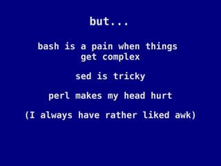 but...

  bash is a pain when things
          get complex

         sed is tricky

    perl makes my head hurt

(I always have rather liked awk)
 