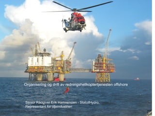 Organisering og drift av redningshelikoptertjenesten offshore Senior Rådgiver Erik Hamremoen - StatoilHydro, Representant for oljeindustrien 