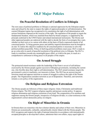 OLF Major Policies
On Peaceful Resolution of Conflicts in Ethiopia
The root cause of political problems in Ethiopia is national oppression by the Ethiopian empire
state and refusal by the state to respect the rights of oppressed peoples to self-determination. The
current Ethiopian regime has recognized in its constitution the right of self-determination with
serious limitations imposed on the exercise of the right. The aspiration of the people to regain the
fundamental freedom, which was snatched from them by brutal conquest, is supported by the
principle enshrined in the UNO Charter and related international instruments. The Oromo and
other oppressed peoples are endowed with the right to decide the form of sovereignty they want,
whether on their own or in a union with others on the basis of freely expressed consent of all
concerned parties. To bring genuine peace and stability imperial domination must be brought to
an end. To realize this objective readiness by all concerned parties is necessary to solve the
political problem peacefully. Policy of shelving political problems must cease. OLF is ready to
go an extra mile in search of peaceful resolution of the political crisis in Ethiopia. The OLF is
ready to contribute towards any meaningful peace effort, as it did in the past, to reach at a
comprehensive settlement to bring peace to all peoples of the empire.

On Armed Struggle
The protracted armed resistance under the leadership of the Front is an act of self-defense
exercised by the Oromo people against successive Ethiopian governments, including the current
one, who forcibly deny their right to self-determination. The OLF armed resistance targets the
government's coercive machinery, not innocent civilians. The OLF has an unswerving anti
terrorism stand and opposes terrorism as means of struggle to achieve the right of the Oromo
people. The Organization considers terrorism as act of desperation. Therefore, anti terrorism
remains a core policy of the organization.

On Religion and Religious Extremism
The Oromo people are followers of three major religions: Islam, Christianity and traditional
Oromo religion. The OLF respects religious equality and pursues secular policy. It opposes
religious domination and religious extremism of any kind. The composition of its members and
supporters among the Oromo people, irrespective of religious divides, is a clear testimony to the
organization's correct democratic policy on religion.

On Right of Minorities in Oromia
In Oromia there are minorities who have distinct identity and culture of their own. Minorities in
Oromia are economically, culturally, and politically closely linked with the Oromo people. The
OLF recognizes and respects the right of national minorities in accordance with internationally
accepted principles to develop their culture, administer their own affairs, enjoy equal rights in

 
