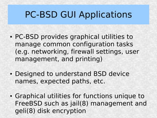 PC-BSD GUI Applications

●   PC-BSD provides graphical utilities to
    manage common configuration tasks
    (e.g. networking, firewall settings, user
    management, and printing)

●   Designed to understand BSD device
    names, expected paths, etc.

●   Graphical utilities for functions unique to
    FreeBSD such as jail(8) management and
    geli(8) disk encryption
 
