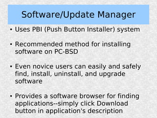 Software/Update Manager
●   Uses PBI (Push Button Installer) system

●   Recommended method for installing
    software on PC-BSD

●   Even novice users can easily and safely
    find, install, uninstall, and upgrade
    software

●   Provides a software browser for finding
    applications--simply click Download
    button in application's description
 