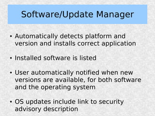 Software/Update Manager

●   Automatically detects platform and
    version and installs correct application

●   Installed software is listed

●   User automatically notified when new
    versions are available, for both software
    and the operating system

●   OS updates include link to security
    advisory description
 