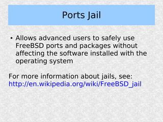 Ports Jail

●   Allows advanced users to safely use
    FreeBSD ports and packages without
    affecting the software installed with the
    operating system

For more information about jails, see:
http://en.wikipedia.org/wiki/FreeBSD_jail
 