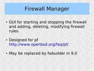 Firewall Manager

●   GUI for starting and stopping the firewall
    and adding, deleting, modifying firewall
    rules

●   Designed for pf
    http://www.openbsd.org/faq/pf/

●   May be replaced by fwbuilder in 9.0
 