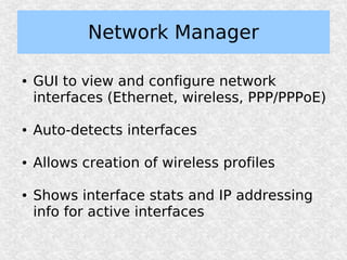Network Manager

●   GUI to view and configure network
    interfaces (Ethernet, wireless, PPP/PPPoE)

●   Auto-detects interfaces

●   Allows creation of wireless profiles

●   Shows interface stats and IP addressing
    info for active interfaces
 