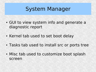 System Manager

●   GUI to view system info and generate a
    diagnostic report

●   Kernel tab used to set boot delay

●   Tasks tab used to install src or ports tree

●   Misc tab used to customize boot splash
    screen
 