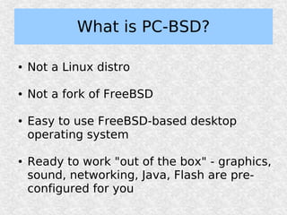 What is PC-BSD?

●   Not a Linux distro

●   Not a fork of FreeBSD

●   Easy to use FreeBSD-based desktop
    operating system

●   Ready to work "out of the box" - graphics,
    sound, networking, Java, Flash are pre-
    configured for you
 