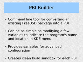 PBI Builder

●   Command line tool for converting an
    existing FreeBSD package into a PBI

●   Can be as simple as modifying a few
    variables to indicate the program's name
    and location in KDE menu

●   Provides variables for advanced
    configuration

●   Creates clean build sandbox for each PBI
 
