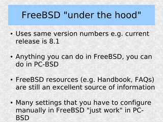 FreeBSD "under the hood"
●   Uses same version numbers e.g. current
    release is 8.1

●   Anything you can do in FreeBSD, you can
    do in PC-BSD

●   FreeBSD resources (e.g. Handbook, FAQs)
    are still an excellent source of information

●   Many settings that you have to configure
    manually in FreeBSD "just work" in PC-
    BSD
 