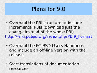 Plans for 9.0

● Overhaul the PBI structure to include
  incremental PBIs (download just the
  change instead of the whole PBI)
http://wiki.pcbsd.org/index.php/PBI9_Format

●   Overhaul the PC-BSD Users Handbook
    and include an off-line version with the
    release

●   Start translations of documentation
    resources
 