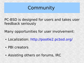 Community

PC-BSD is designed for users and takes user
feedback seriously

Many opportunities for user involvement:

●   Localization: http://pootle2.pcbsd.org/

●   PBI creators

●   Assisting others on forums, IRC
 