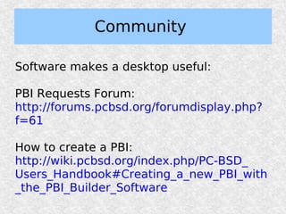 Community

Software makes a desktop useful:

PBI Requests Forum:
http://forums.pcbsd.org/forumdisplay.php?
f=61

How to create a PBI:
http://wiki.pcbsd.org/index.php/PC-BSD_
Users_Handbook#Creating_a_new_PBI_with
_the_PBI_Builder_Software
 