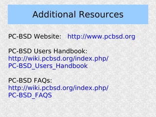 Additional Resources

PC-BSD Website: http://www.pcbsd.org

PC-BSD Users Handbook:
http://wiki.pcbsd.org/index.php/
PC-BSD_Users_Handbook

PC-BSD FAQs:
http://wiki.pcbsd.org/index.php/
PC-BSD_FAQS
 