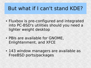 But what if I can't stand KDE?

●   Fluxbox is pre-configured and integrated
    into PC-BSD's utilities should you need a
    lighter weight desktop

●   PBIs are available for GNOME,
    Enlightenment, and XFCE

●   143 window managers are available as
    FreeBSD ports/packages
 
