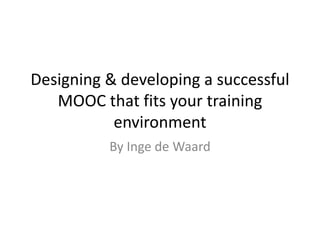 Designing & developing a successful
MOOC that fits your training
environment
By Inge de Waard
 