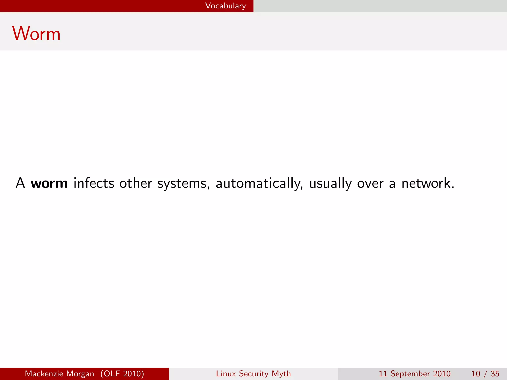 Vocabulary


Worm




A worm infects other systems, automatically, usually over a network.




 Mackenzie Morgan (OLF 2010)     Linux Security Myth    11 September 2010   10 / 35
 
