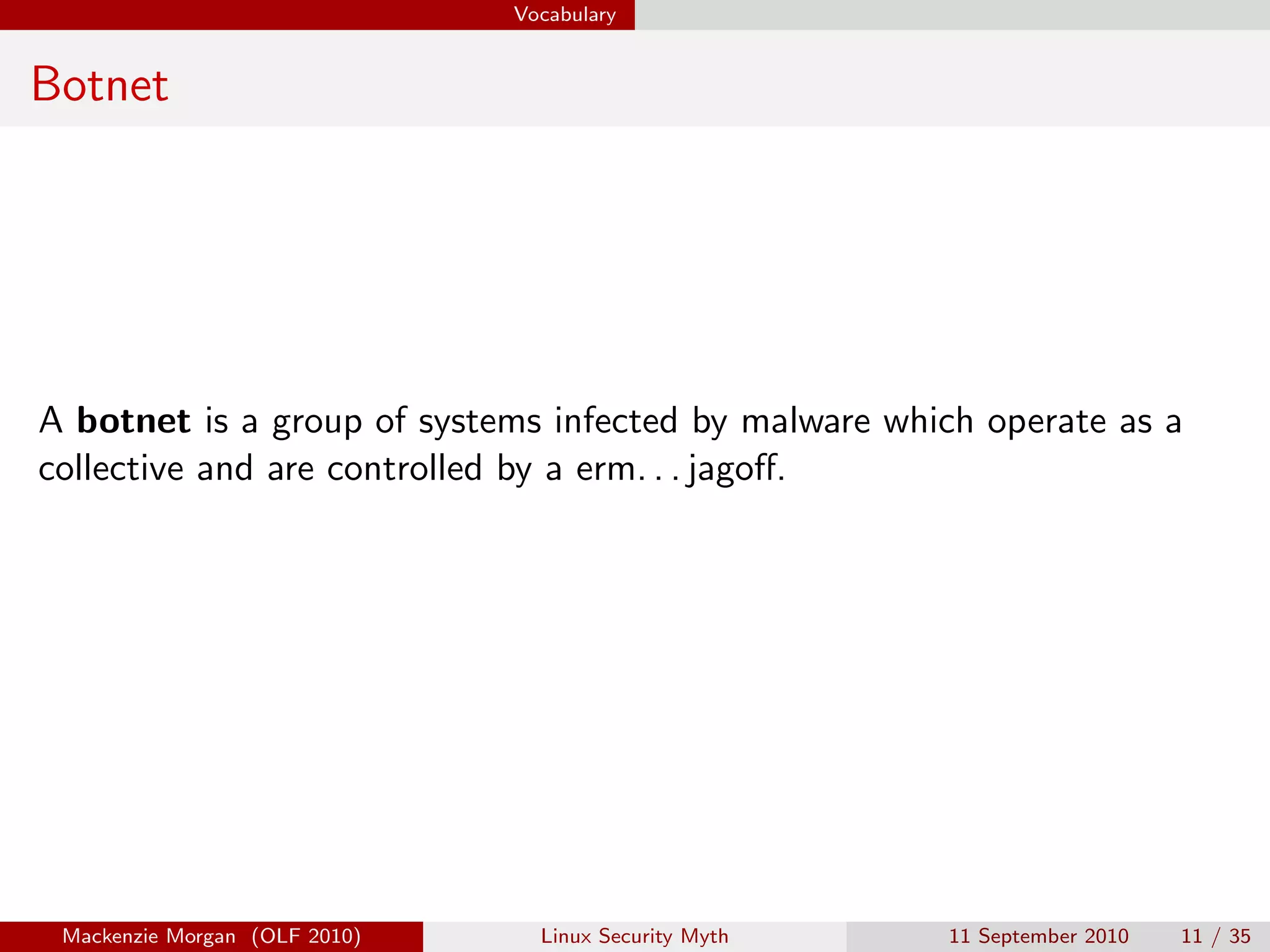Vocabulary


Botnet




A botnet is a group of systems infected by malware which operate as a
collective and are controlled by a erm. . . jagoﬀ.




 Mackenzie Morgan (OLF 2010)     Linux Security Myth   11 September 2010   11 / 35
 