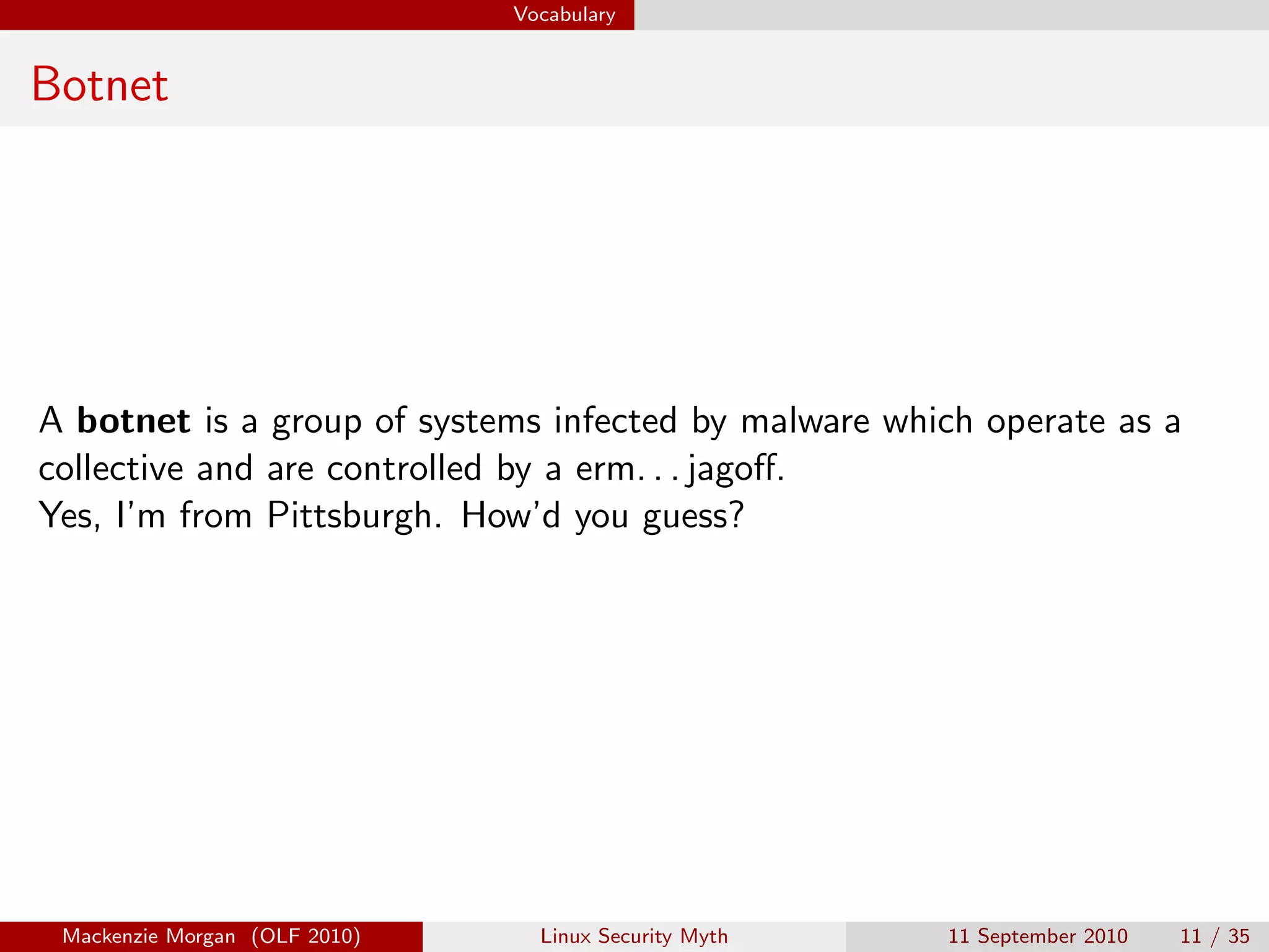 Vocabulary


Botnet




A botnet is a group of systems infected by malware which operate as a
collective and are controlled by a erm. . . jagoﬀ.
Yes, I’m from Pittsburgh. How’d you guess?




 Mackenzie Morgan (OLF 2010)     Linux Security Myth   11 September 2010   11 / 35
 
