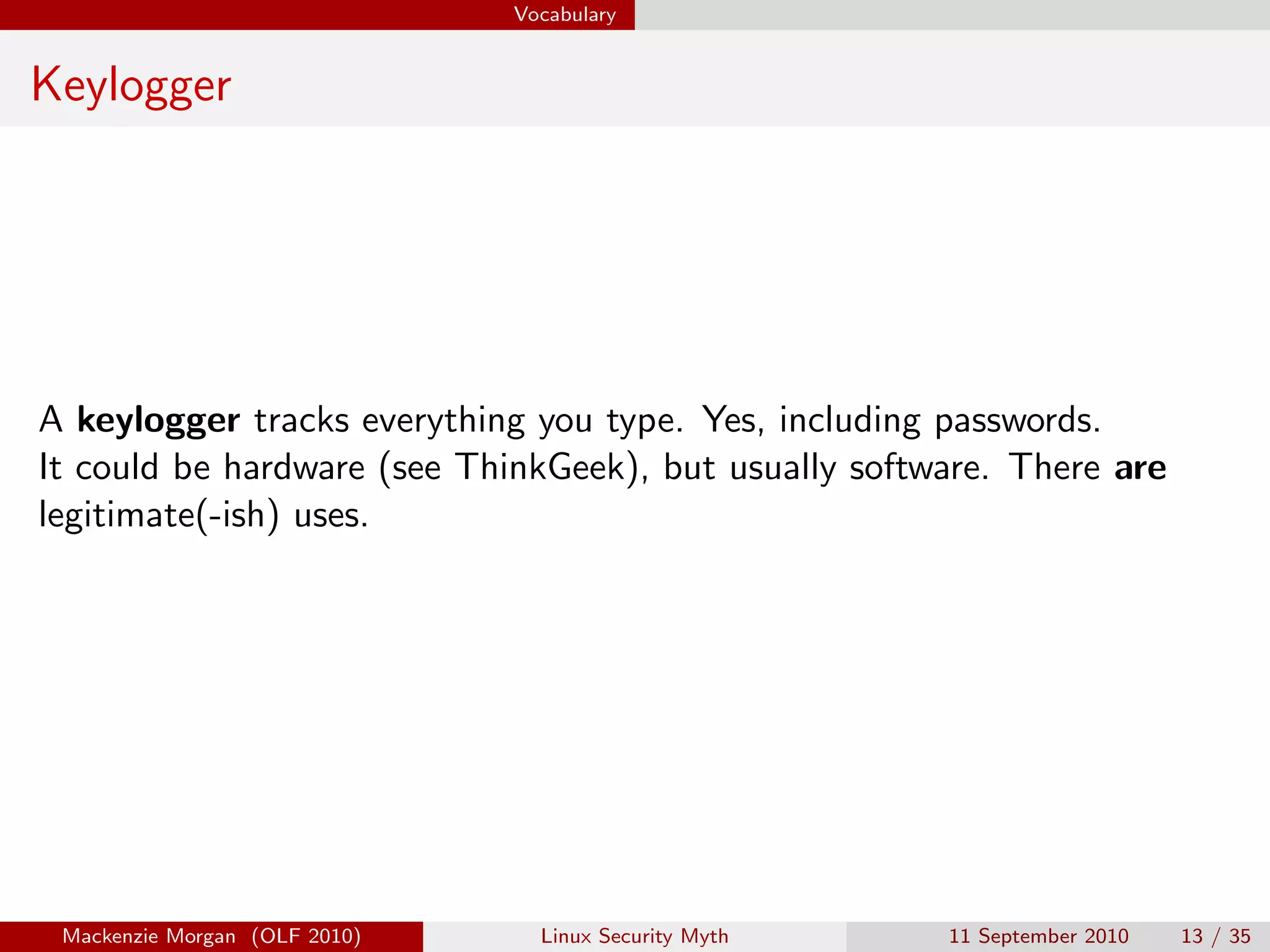 Vocabulary


Keylogger




A keylogger tracks everything you type. Yes, including passwords.
It could be hardware (see ThinkGeek), but usually software. There are
legitimate(-ish) uses.




 Mackenzie Morgan (OLF 2010)     Linux Security Myth   11 September 2010   13 / 35
 