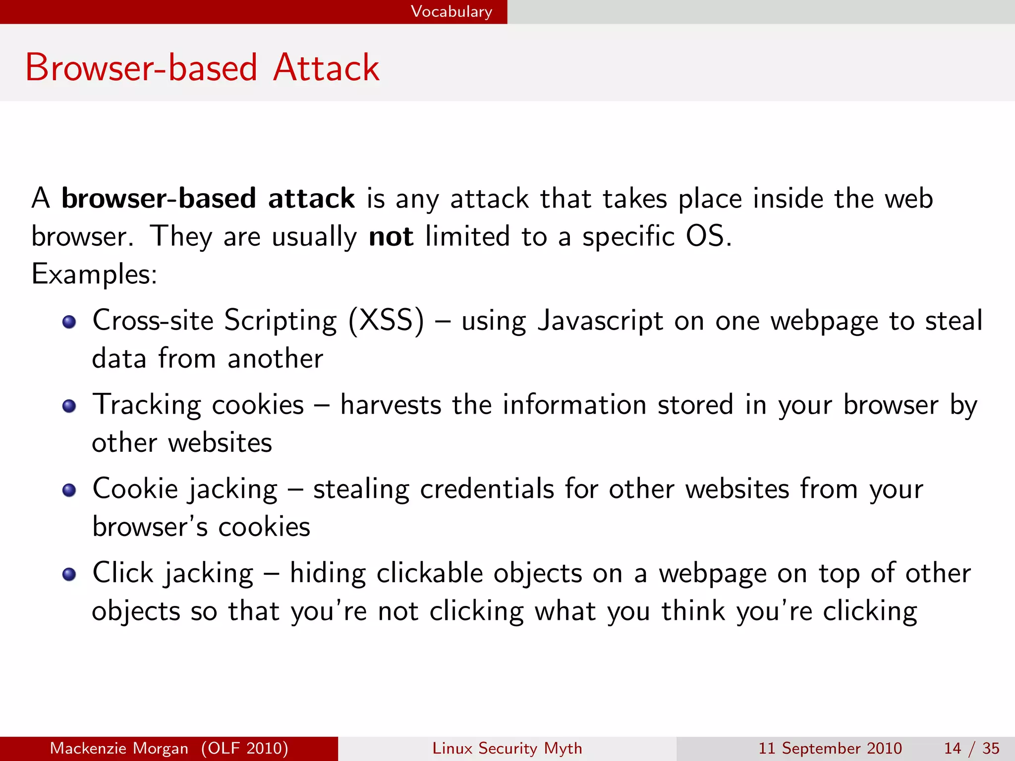 Vocabulary


Browser-based Attack


A browser-based attack is any attack that takes place inside the web
browser. They are usually not limited to a speciﬁc OS.
Examples:
     Cross-site Scripting (XSS) – using Javascript on one webpage to steal
     data from another
     Tracking cookies – harvests the information stored in your browser by
     other websites
     Cookie jacking – stealing credentials for other websites from your
     browser’s cookies
     Click jacking – hiding clickable objects on a webpage on top of other
     objects so that you’re not clicking what you think you’re clicking



 Mackenzie Morgan (OLF 2010)     Linux Security Myth     11 September 2010   14 / 35
 