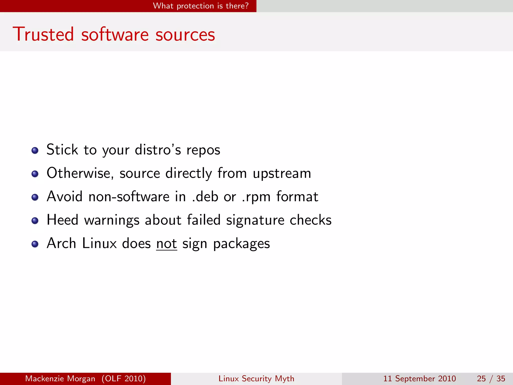 What protection is there?


Trusted software sources




     Stick to your distro’s repos
     Otherwise, source directly from upstream
     Avoid non-software in .deb or .rpm format
     Heed warnings about failed signature checks
     Arch Linux does not sign packages




 Mackenzie Morgan (OLF 2010)                    Linux Security Myth   11 September 2010   25 / 35
 